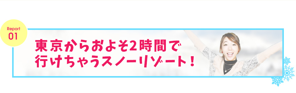 レポート１　東京からおよそ2時間で行けちゃうスノーリゾート！