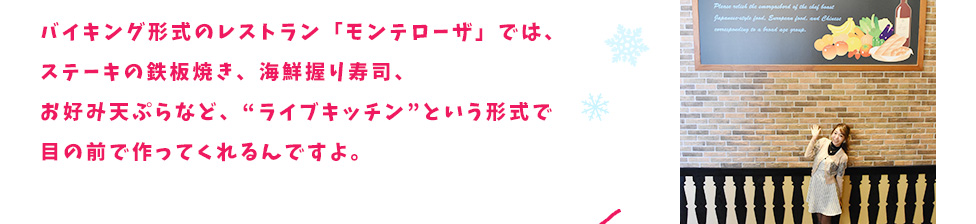 バイキング形式のレストラン「モンテローザ」では、ステーキの鉄板焼き、海鮮握り寿司、お好み天ぷらなど、“ライブキッチン”という形式で目の前で作ってくれるんですよ。