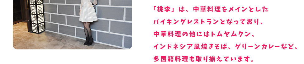 「桃李」は、中華料理をメインとしたバイキングレストランとなっており、中華料理の他にはトムヤムクン、インドネシア風焼きそば、グリーンカレーなど、多国籍料理も取り揃えています。