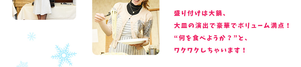 盛り付けは大鍋、大皿の演出で豪華でボリューム満点！“何を食べようか？”と、ワクワクしちゃいます！