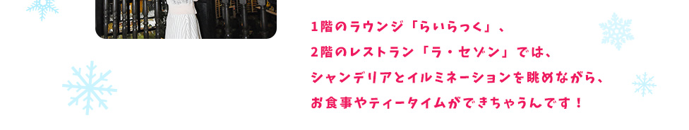 1階のラウンジ「らいらっく」、2階のレストラン「ラ・セゾン」では、シャンデリアとイルミネーションを眺めながら、お食事やティータイムができちゃうんです！