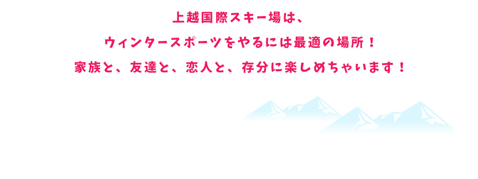 上越国際スキー場は、ウィンタースポーツをやるには最適の場所！家族と、友達と、恋人と、存分に楽しめちゃいます！