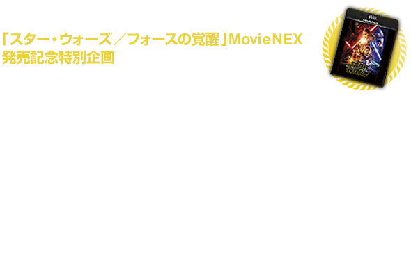 スター・ウォーズ／フォースの覚醒 Movie NEX発売記念特別企画