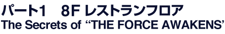 パート1　８Fレストランフロア The Secrets of “THE FORCE AWAKENS”
