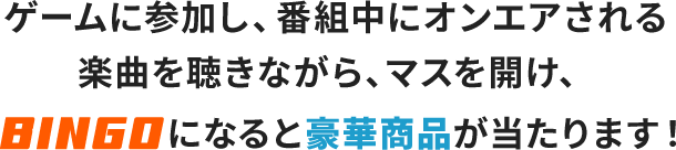 ゲームに参加し、番組中にオンエアーされる楽曲を聴きながら、マスを開け、BINGOになると豪華賞品が当たります！