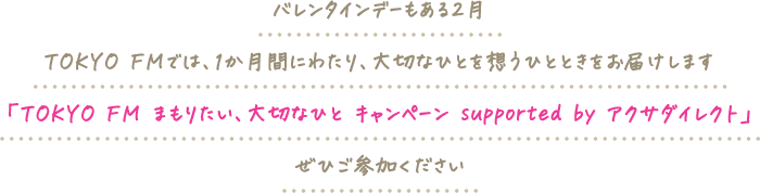 バレンタインデーもある2月。TOKYO FMでは、1か月間にわたり、大切なひとを想うひとときをお届けします。「TOKYO FM まもりたい、大切なひと キャンペーン supported by アクサダイレクト」ぜひご参加ください。