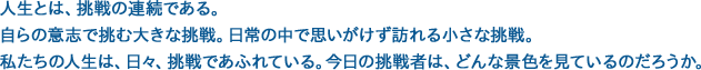 人生とは、挑戦の連続である。自らの意志で挑む大きな挑戦。日常の中で思いがけず訪れる小さな挑戦。私たちの人生は、日々、挑戦であふれている。今日の挑戦者は、どんな景色を見ているのだろうか。